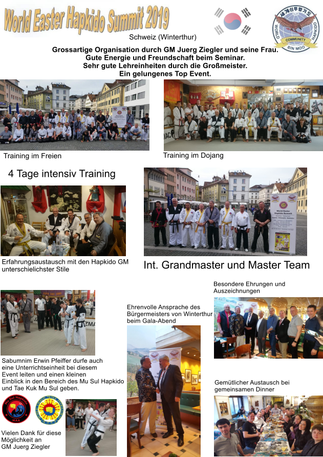 Schweiz (Winterthur) Training im Dojang Training im Freien Int. Grandmaster und Master Team Gemütlicher Austausch bei  gemeinsamen Dinner Besondere Ehrungen und  Auszeichnungen  Ehrenvolle Ansprache des Bürgermeisters von Winterthur beim Gala-Abend Grossartige Organisation durch GM Juerg Ziegler und seine Frau. Gute Energie und Freundschaft beim Seminar. Sehr gute Lehreinheiten durch die Großmeister. Ein gelungenes Top Event. Erfahrungsaustausch mit den Hapkido GM unterschielichster Stile Sabumnim Erwin Pfeiffer durfe auch eine Unterrichtseinheit bei diesem Event leiten und einen kleinen Einblick in den Bereich des Mu Sul Hapkido und Tae Kuk Mu Sul geben.  Vielen Dank für diese Möglichkeit an  GM Juerg Ziegler  4 Tage intensiv Training
