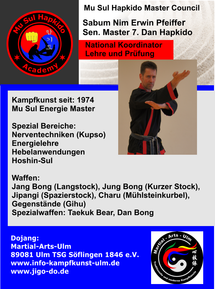 Kampfkunst seit: 1974 Mu Sul Energie Master  Spezial Bereiche: Nerventechniken (Kupso) Energielehre Hebelanwendungen Hoshin-Sul  Waffen:  Jang Bong (Langstock), Jung Bong (Kurzer Stock),  Jipangi (Spazierstock), Charu (Mühlsteinkurbel), Gegenstände (Gihu) Spezialwaffen: Taekuk Bear, Dan Bong   Sabum Nim Erwin Pfeiffer Sen. Master 7. Dan Hapkido Dojang: Martial-Arts-Ulm                     89081 Ulm TSG Söflingen 1846 e.V. www.info-kampfkunst-ulm.de www.jigo-do.de     Mu Sul Hapkido Master Council  National Koordinator Lehre und Prüfung M u S u l H a p k i d o A c a d e m y